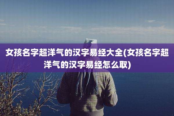 女孩名字超洋气的汉字易经大全(女孩名字超洋气的汉字易经怎么取)