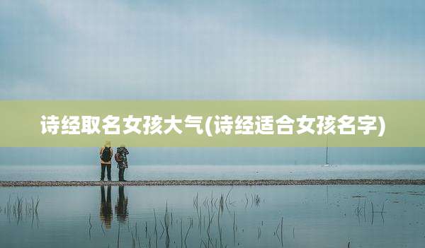 诗经取名女孩大气(诗经适合女孩名字)