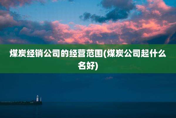 煤炭经销公司的经营范围(煤炭公司起什么名好)