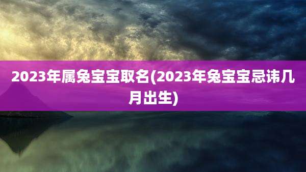 2023年属兔宝宝取名(2023年兔宝宝忌讳几月出生)