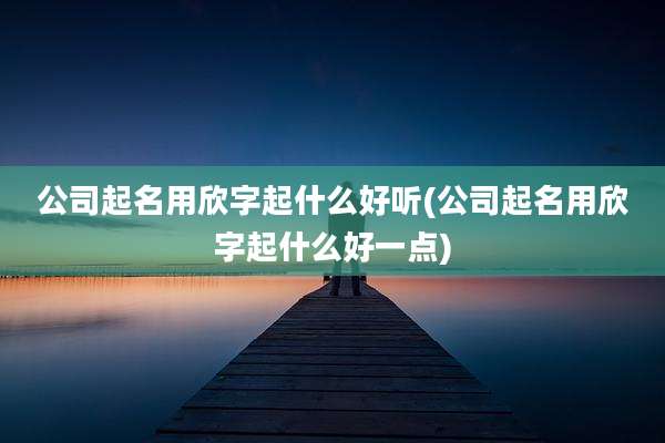 公司起名用欣字起什么好听(公司起名用欣字起什么好一点)