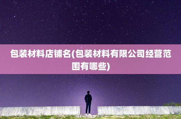 包装材料店铺名(包装材料有限公司经营范围有哪些)