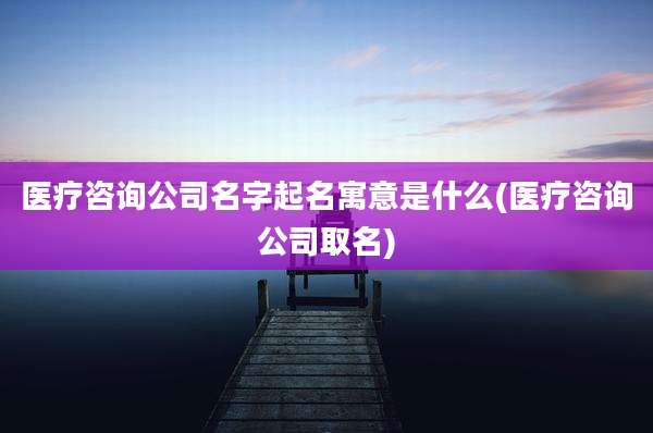 医疗咨询公司名字起名寓意是什么(医疗咨询公司取名)