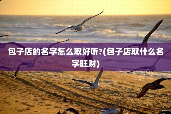 包子店的名字怎么取好听?(包子店取什么名字旺财)