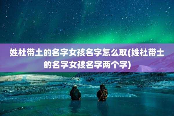姓杜带土的名字女孩名字怎么取(姓杜带土的名字女孩名字两个字)