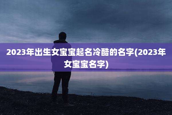2023年出生女宝宝起名冷酷的名字(2023年女宝宝名字)