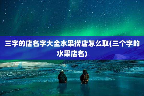 三字的店名字大全水果捞店怎么取(三个字的水果店名)