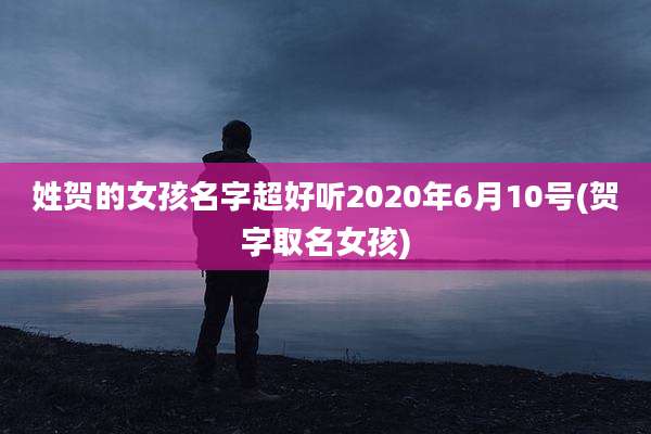 姓贺的女孩名字超好听2020年6月10号(贺字取名女孩)