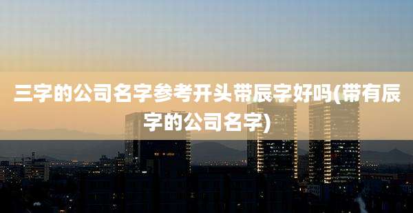 三字的公司名字参考开头带辰字好吗(带有辰字的公司名字)