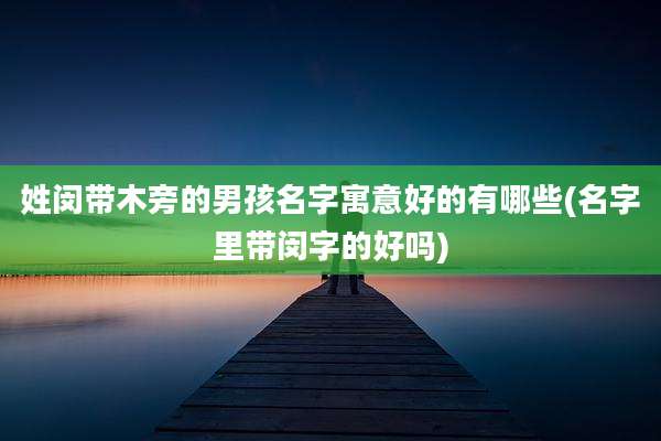 姓闵带木旁的男孩名字寓意好的有哪些(名字里带闵字的好吗)