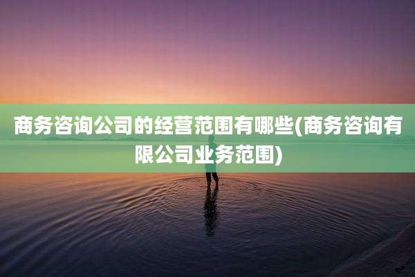 商务咨询公司的经营范围有哪些(商务咨询有限公司业务范围)