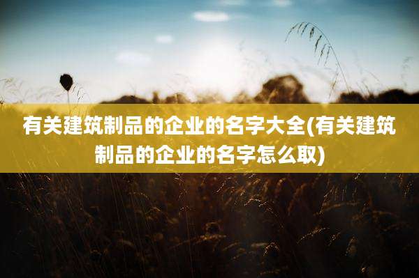 有关建筑制品的企业的名字大全(有关建筑制品的企业的名字怎么取)