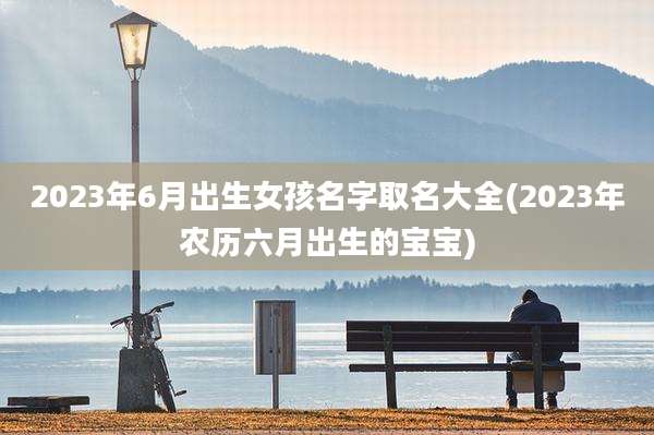 2023年6月出生女孩名字取名大全(2023年农历六月出生的宝宝)
