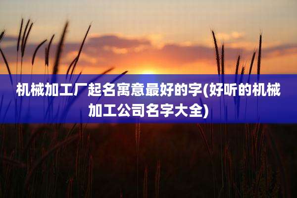 机械加工厂起名寓意最好的字(好听的机械加工公司名字大全)