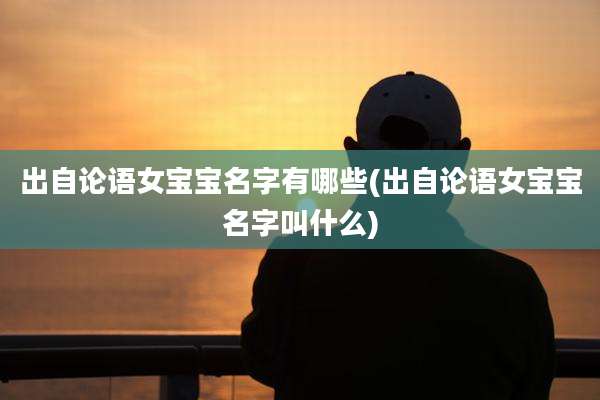 出自论语女宝宝名字有哪些(出自论语女宝宝名字叫什么)