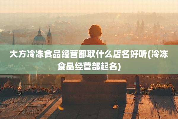 大方冷冻食品经营部取什么店名好听(冷冻食品经营部起名)