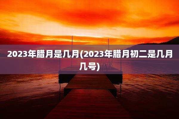 2023年腊月是几月(2023年腊月初二是几月几号)