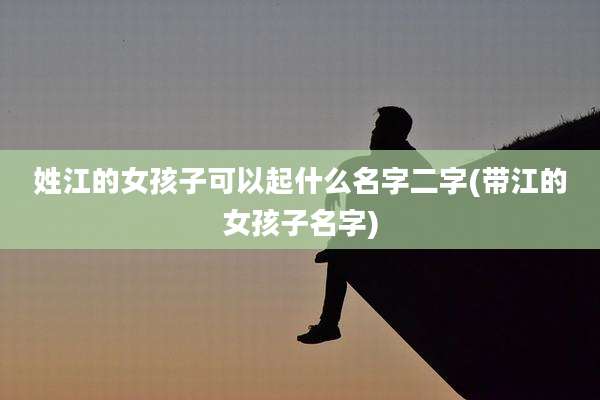 姓江的女孩子可以起什么名字二字(带江的女孩子名字)