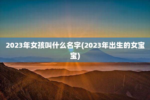 2023年女孩叫什么名字(2023年出生的女宝宝)