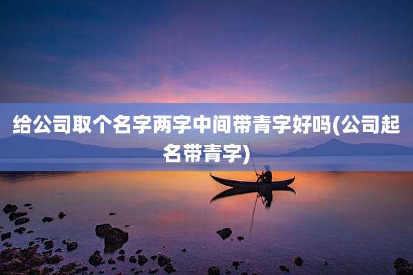 给公司取个名字两字中间带青字好吗(公司起名带青字)