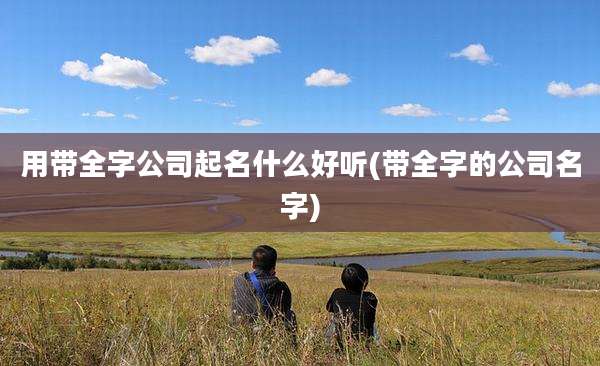 用带全字公司起名什么好听(带全字的公司名字)