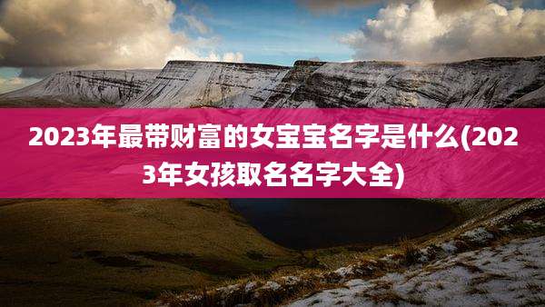 2023年最带财富的女宝宝名字是什么(2023年女孩取名名字大全)