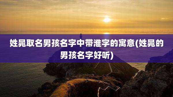 姓晁取名男孩名字中带淮字的寓意(姓晁的男孩名字好听)
