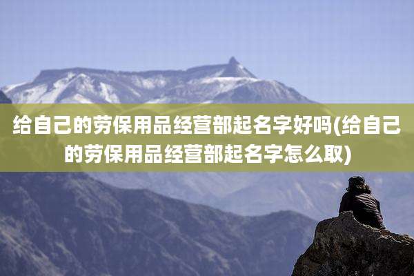 给自己的劳保用品经营部起名字好吗(给自己的劳保用品经营部起名字怎么取)