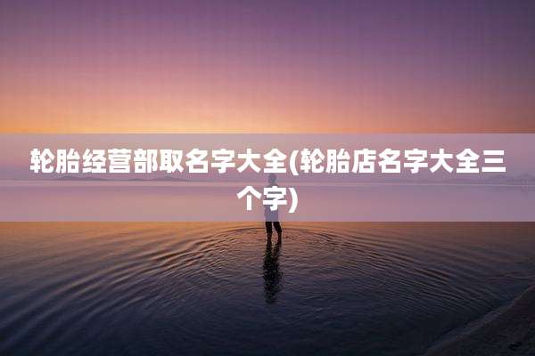 轮胎经营部取名字大全(轮胎店名字大全三个字)