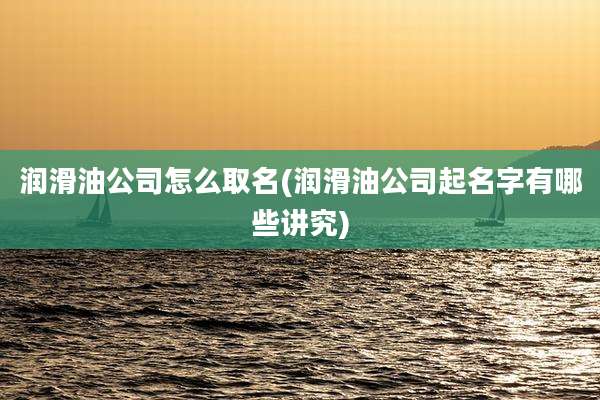 润滑油公司怎么取名(润滑油公司起名字有哪些讲究)