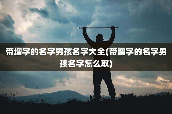 带增字的名字男孩名字大全(带增字的名字男孩名字怎么取)