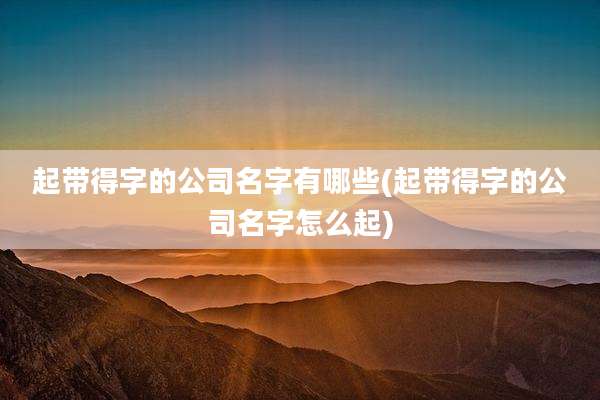 起带得字的公司名字有哪些(起带得字的公司名字怎么起)