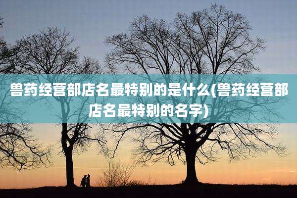 兽药经营部店名最特别的是什么(兽药经营部店名最特别的名字)