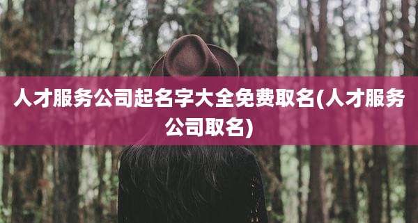 人才服务公司起名字大全免费取名(人才服务公司取名)