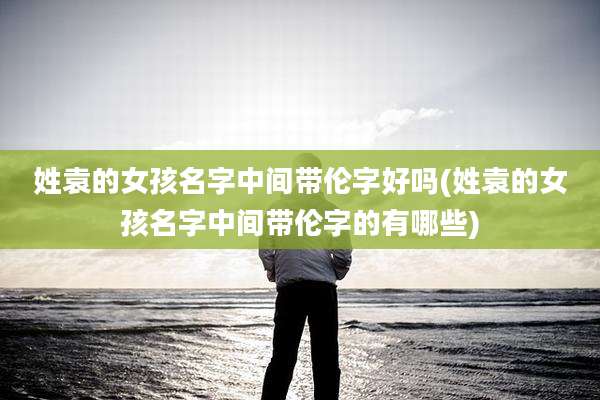 姓袁的女孩名字中间带伦字好吗(姓袁的女孩名字中间带伦字的有哪些)