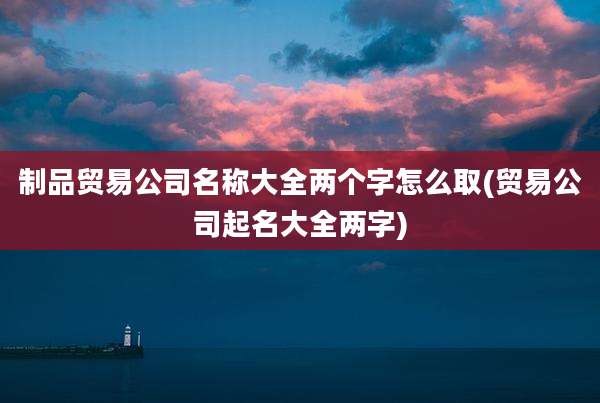 制品贸易公司名称大全两个字怎么取(贸易公司起名大全两字)