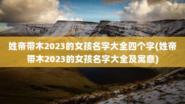 姓帝带木2023的女孩名字大全四个字(姓帝带木2023的女孩名字大全及寓意)