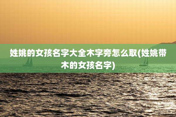 姓姚的女孩名字大全木字旁怎么取(姓姚带木的女孩名字)