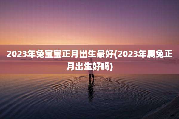 2023年兔宝宝正月出生最好(2023年属兔正月出生好吗)
