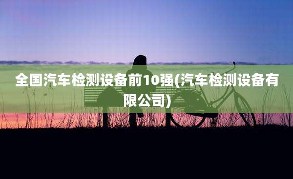 全国汽车检测设备前10强(汽车检测设备有限公司)