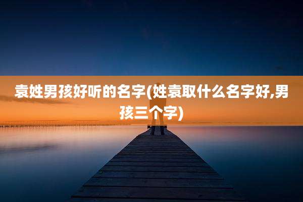 袁姓男孩好听的名字(姓袁取什么名字好,男孩三个字)