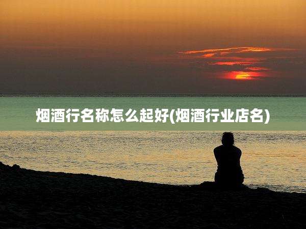 烟酒行名称怎么起好(烟酒行业店名)