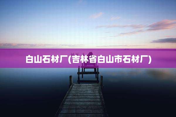 白山石材厂(吉林省白山市石材厂)