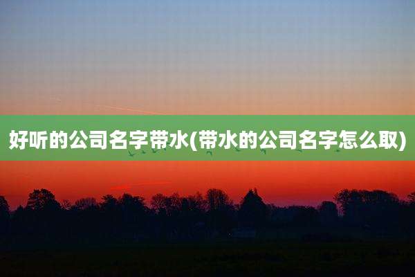 好听的公司名字带水(带水的公司名字怎么取)