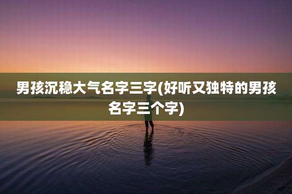 男孩沉稳大气名字三字(好听又独特的男孩名字三个字)