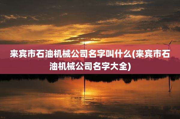 来宾市石油机械公司名字叫什么(来宾市石油机械公司名字大全)