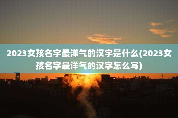 2023女孩名字最洋气的汉字是什么(2023女孩名字最洋气的汉字怎么写)