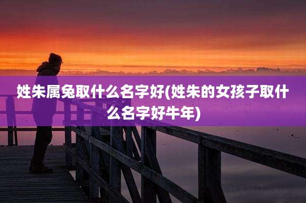 姓朱属兔取什么名字好(姓朱的女孩子取什么名字好牛年)