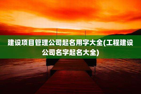 建设项目管理公司起名用字大全(工程建设公司名字起名大全)