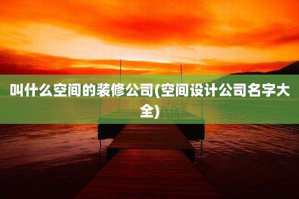 叫什么空间的装修公司(空间设计公司名字大全)